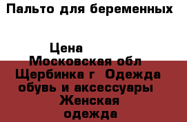 Пальто для беременных › Цена ­ 2 500 - Московская обл., Щербинка г. Одежда, обувь и аксессуары » Женская одежда и обувь   
